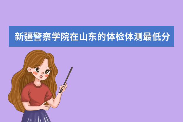 新疆警察学院在山东的体检体测最低分数线 新疆警察学院录取分数线2022